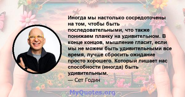 Иногда мы настолько сосредоточены на том, чтобы быть последовательными, что также понижаем планку на удивительном. В конце концов, мышление гласит, если мы не можем быть удивительными все время, лучше сбросить ожидание