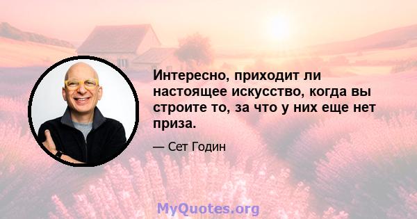 Интересно, приходит ли настоящее искусство, когда вы строите то, за что у них еще нет приза.