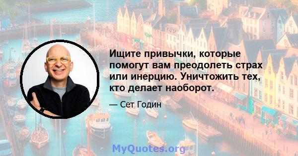 Ищите привычки, которые помогут вам преодолеть страх или инерцию. Уничтожить тех, кто делает наоборот.