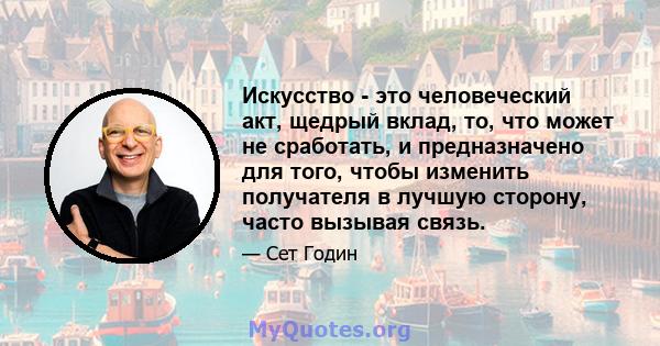 Искусство - это человеческий акт, щедрый вклад, то, что может не сработать, и предназначено для того, чтобы изменить получателя в лучшую сторону, часто вызывая связь.