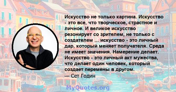 Искусство не только картина. Искусство - это все, что творческое, страстное и личное. И великое искусство резонирует со зрителем, не только с создателем ... искусство - это личный дар, который меняет получателя. Среда