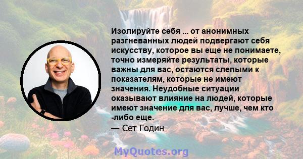 Изолируйте себя ... от анонимных разгневанных людей подвергают себя искусству, которое вы еще не понимаете, точно измеряйте результаты, которые важны для вас, остаются слепыми к показателям, которые не имеют значения.