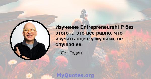 Изучение Entrepreneurshi P без этого ... это все равно, что изучать оценку музыки, не слушая ее.