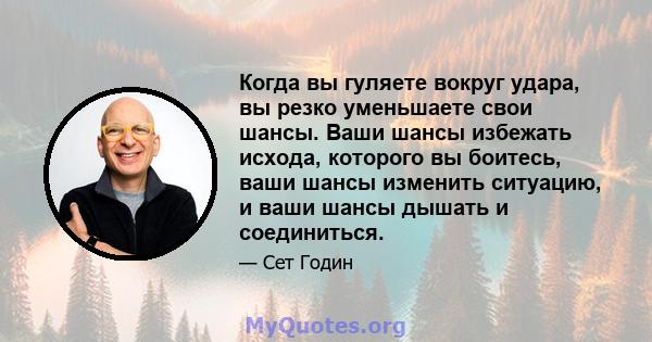 Когда вы гуляете вокруг удара, вы резко уменьшаете свои шансы. Ваши шансы избежать исхода, которого вы боитесь, ваши шансы изменить ситуацию, и ваши шансы дышать и соединиться.