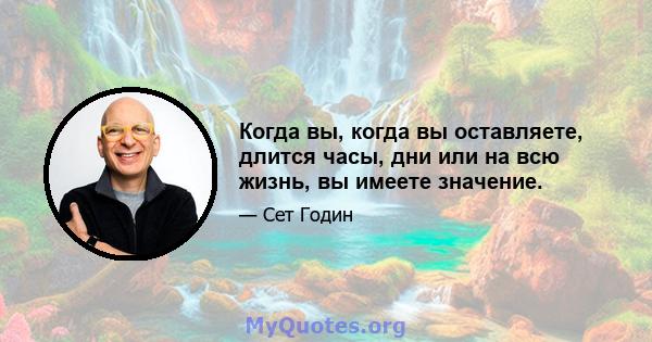 Когда вы, когда вы оставляете, длится часы, дни или на всю жизнь, вы имеете значение.