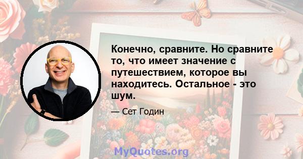 Конечно, сравните. Но сравните то, что имеет значение с путешествием, которое вы находитесь. Остальное - это шум.