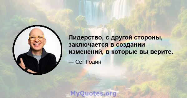 Лидерство, с другой стороны, заключается в создании изменений, в которые вы верите.