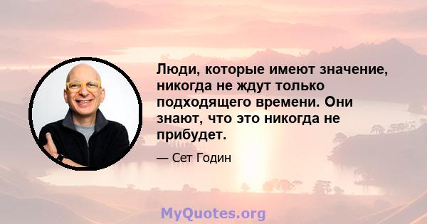 Люди, которые имеют значение, никогда не ждут только подходящего времени. Они знают, что это никогда не прибудет.