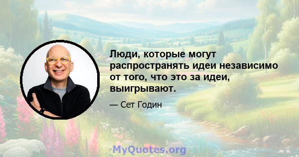 Люди, которые могут распространять идеи независимо от того, что это за идеи, выигрывают.