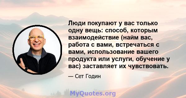 Люди покупают у вас только одну вещь: способ, которым взаимодействие (найм вас, работа с вами, встречаться с вами, использование вашего продукта или услуги, обучение у вас) заставляет их чувствовать.