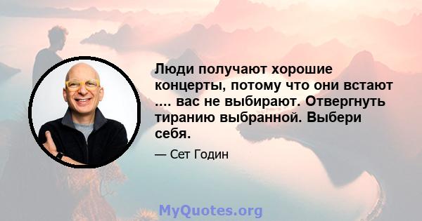 Люди получают хорошие концерты, потому что они встают .... вас не выбирают. Отвергнуть тиранию выбранной. Выбери себя.