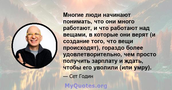 Многие люди начинают понимать, что они много работают, и что работают над вещами, в которые они верят (и создание того, что вещи происходят), гораздо более удовлетворительно, чем просто получить зарплату и ждать, чтобы