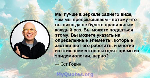 Мы лучше в зеркале заднего вида, чем мы предсказываем - потому что вы никогда не будете правильным каждый раз. Вы можете поддаться этому. Вы можете указать на определенные элементы, которые заставляют его работать, и