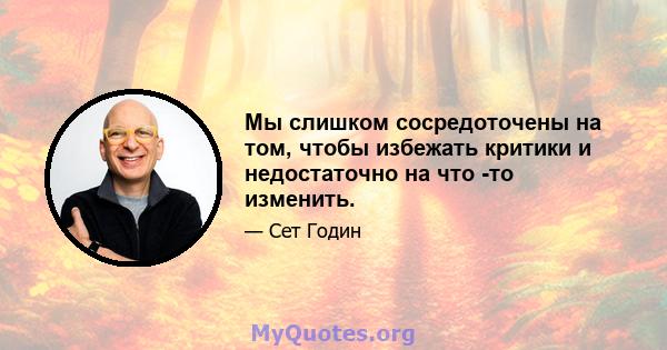 Мы слишком сосредоточены на том, чтобы избежать критики и недостаточно на что -то изменить.