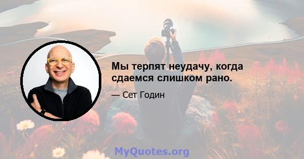 Мы терпят неудачу, когда сдаемся слишком рано.