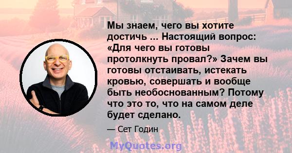 Мы знаем, чего вы хотите достичь ... Настоящий вопрос: «Для чего вы готовы протолкнуть провал?» Зачем вы готовы отстаивать, истекать кровью, совершать и вообще быть необоснованным? Потому что это то, что на самом деле