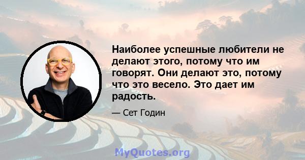 Наиболее успешные любители не делают этого, потому что им говорят. Они делают это, потому что это весело. Это дает им радость.