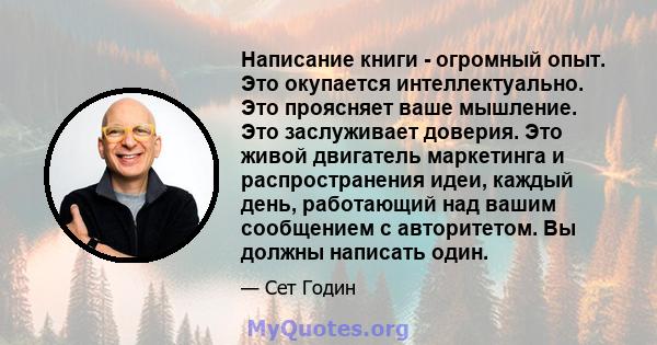 Написание книги - огромный опыт. Это окупается интеллектуально. Это проясняет ваше мышление. Это заслуживает доверия. Это живой двигатель маркетинга и распространения идеи, каждый день, работающий над вашим сообщением с 