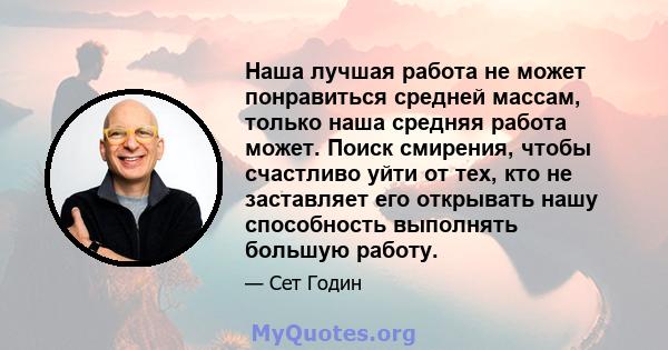 Наша лучшая работа не может понравиться средней массам, только наша средняя работа может. Поиск смирения, чтобы счастливо уйти от тех, кто не заставляет его открывать нашу способность выполнять большую работу.