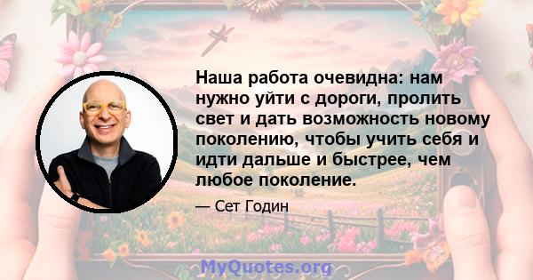 Наша работа очевидна: нам нужно уйти с дороги, пролить свет и дать возможность новому поколению, чтобы учить себя и идти дальше и быстрее, чем любое поколение.