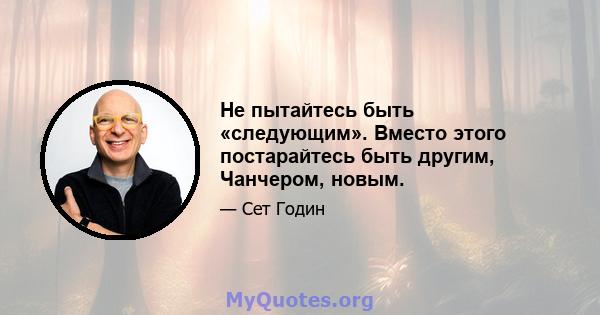 Не пытайтесь быть «следующим». Вместо этого постарайтесь быть другим, Чанчером, новым.