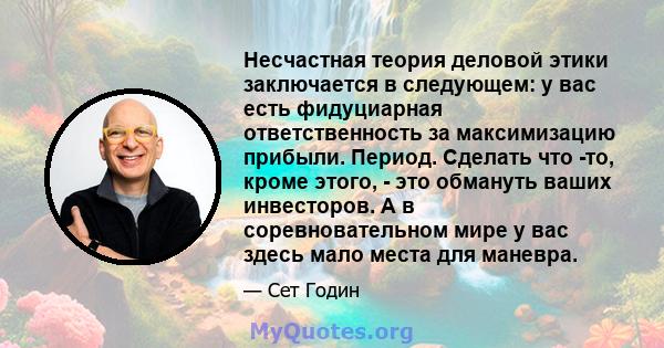 Несчастная теория деловой этики заключается в следующем: у вас есть фидуциарная ответственность за максимизацию прибыли. Период. Сделать что -то, кроме этого, - это обмануть ваших инвесторов. А в соревновательном мире у 