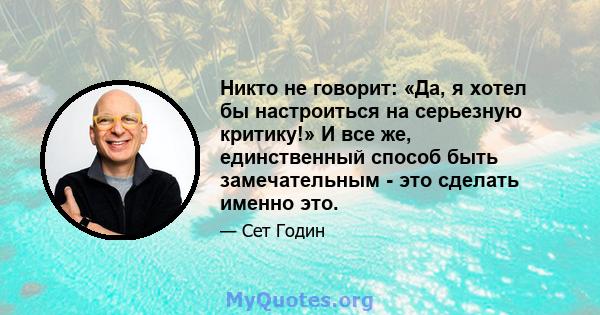 Никто не говорит: «Да, я хотел бы настроиться на серьезную критику!» И все же, единственный способ быть замечательным - это сделать именно это.