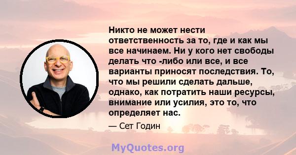 Никто не может нести ответственность за то, где и как мы все начинаем. Ни у кого нет свободы делать что -либо или все, и все варианты приносят последствия. То, что мы решили сделать дальше, однако, как потратить наши