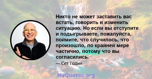 Никто не может заставить вас встать, говорить и изменить ситуацию. Но если вы отступите и подыгрываете, пожалуйста, поймите, что случилось, что произошло, по крайней мере частично, потому что вы согласились.