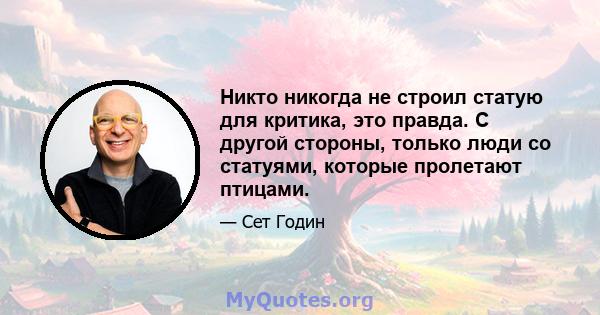 Никто никогда не строил статую для критика, это правда. С другой стороны, только люди со статуями, которые пролетают птицами.