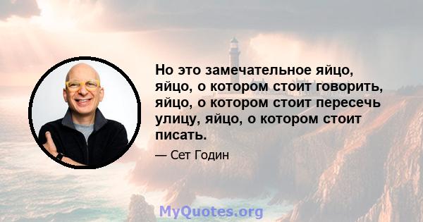 Но это замечательное яйцо, яйцо, о котором стоит говорить, яйцо, о котором стоит пересечь улицу, яйцо, о котором стоит писать.