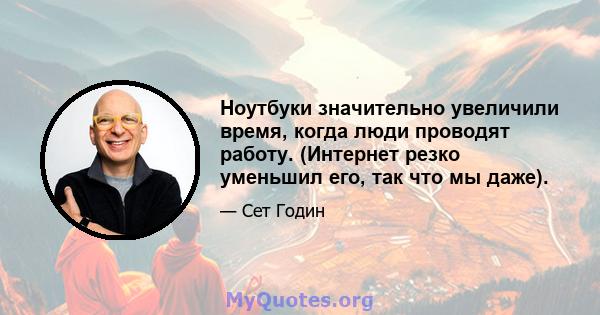 Ноутбуки значительно увеличили время, когда люди проводят работу. (Интернет резко уменьшил его, так что мы даже).