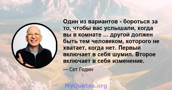 Один из вариантов - бороться за то, чтобы вас услышали, когда вы в комнате ... другой должен быть тем человеком, которого не хватает, когда нет. Первый включает в себя шумил. Второе включает в себя изменение.