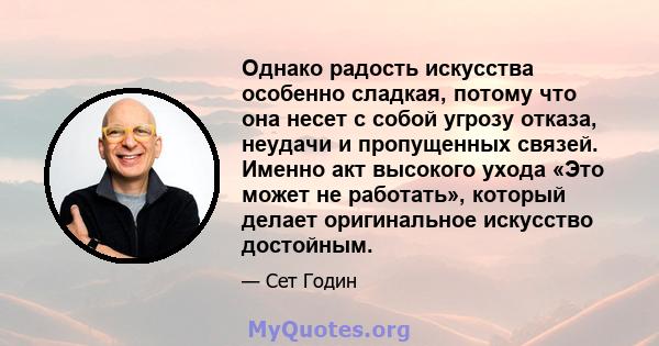 Однако радость искусства особенно сладкая, потому что она несет с собой угрозу отказа, неудачи и пропущенных связей. Именно акт высокого ухода «Это может не работать», который делает оригинальное искусство достойным.