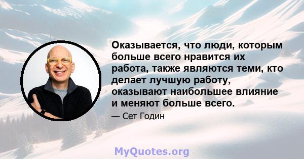 Оказывается, что люди, которым больше всего нравится их работа, также являются теми, кто делает лучшую работу, оказывают наибольшее влияние и меняют больше всего.