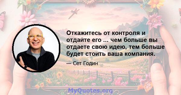 Откажитесь от контроля и отдайте его ... чем больше вы отдаете свою идею, тем больше будет стоить ваша компания.