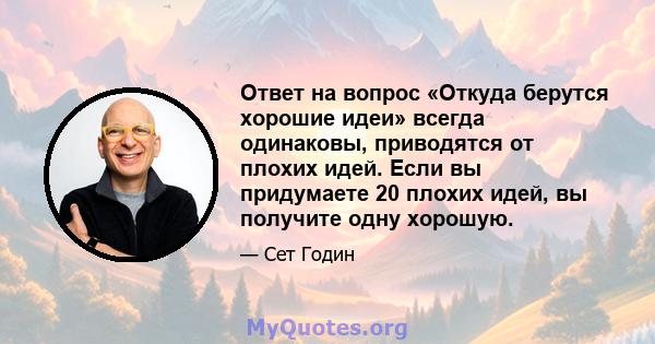 Ответ на вопрос «Откуда берутся хорошие идеи» всегда одинаковы, приводятся от плохих идей. Если вы придумаете 20 плохих идей, вы получите одну хорошую.