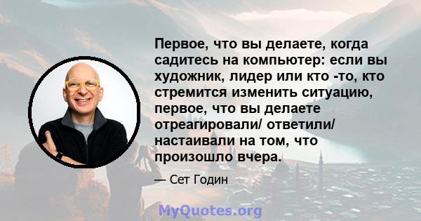 Первое, что вы делаете, когда садитесь на компьютер: если вы художник, лидер или кто -то, кто стремится изменить ситуацию, первое, что вы делаете отреагировали/ ответили/ настаивали на том, что произошло вчера.