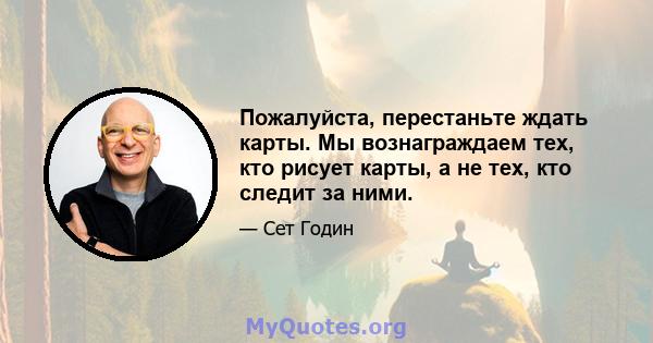 Пожалуйста, перестаньте ждать карты. Мы вознаграждаем тех, кто рисует карты, а не тех, кто следит за ними.