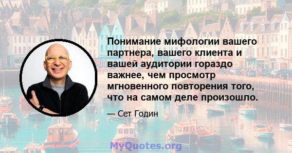 Понимание мифологии вашего партнера, вашего клиента и вашей аудитории гораздо важнее, чем просмотр мгновенного повторения того, что на самом деле произошло.