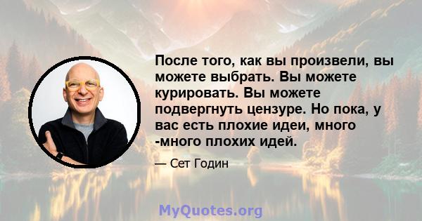 После того, как вы произвели, вы можете выбрать. Вы можете курировать. Вы можете подвергнуть цензуре. Но пока, у вас есть плохие идеи, много -много плохих идей.