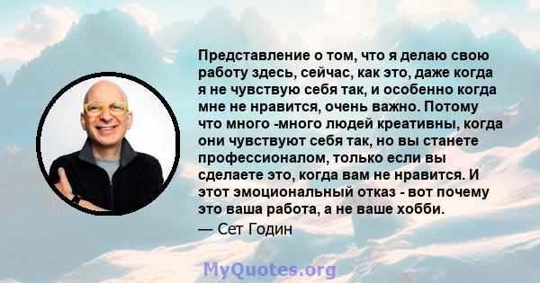 Представление о том, что я делаю свою работу здесь, сейчас, как это, даже когда я не чувствую себя так, и особенно когда мне не нравится, очень важно. Потому что много -много людей креативны, когда они чувствуют себя