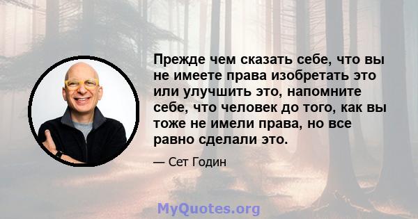 Прежде чем сказать себе, что вы не имеете права изобретать это или улучшить это, напомните себе, что человек до того, как вы тоже не имели права, но все равно сделали это.