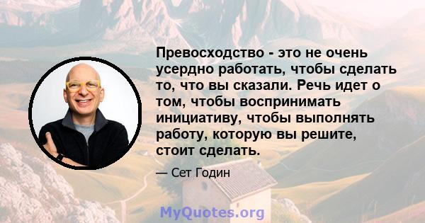 Превосходство - это не очень усердно работать, чтобы сделать то, что вы сказали. Речь идет о том, чтобы воспринимать инициативу, чтобы выполнять работу, которую вы решите, стоит сделать.