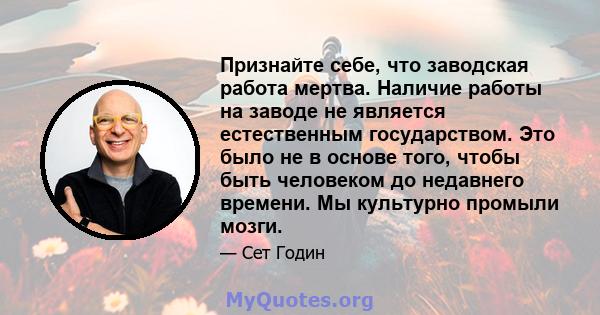 Признайте себе, что заводская работа мертва. Наличие работы на заводе не является естественным государством. Это было не в основе того, чтобы быть человеком до недавнего времени. Мы культурно промыли мозги.