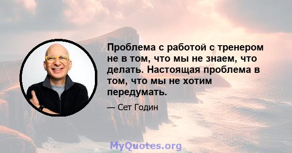 Проблема с работой с тренером не в том, что мы не знаем, что делать. Настоящая проблема в том, что мы не хотим передумать.