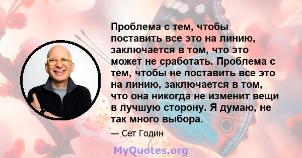 Проблема с тем, чтобы поставить все это на линию, заключается в том, что это может не сработать. Проблема с тем, чтобы не поставить все это на линию, заключается в том, что она никогда не изменит вещи в лучшую сторону.