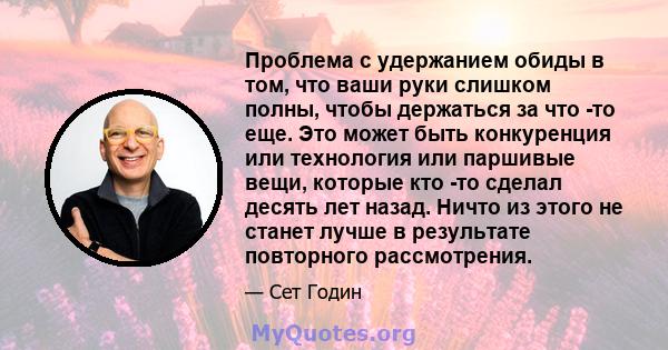 Проблема с удержанием обиды в том, что ваши руки слишком полны, чтобы держаться за что -то еще. Это может быть конкуренция или технология или паршивые вещи, которые кто -то сделал десять лет назад. Ничто из этого не