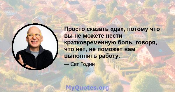 Просто сказать «да», потому что вы не можете нести кратковременную боль, говоря, что нет, не поможет вам выполнить работу.