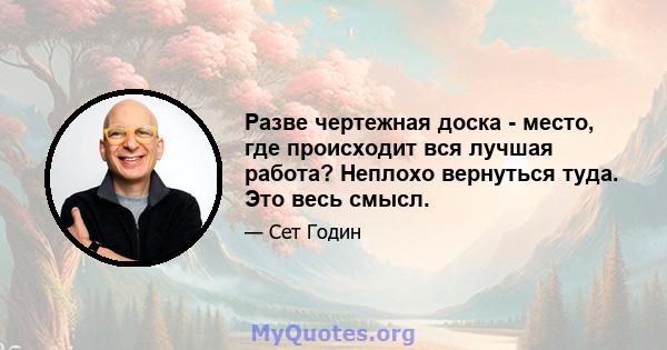 Разве чертежная доска - место, где происходит вся лучшая работа? Неплохо вернуться туда. Это весь смысл.